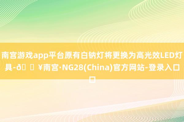南宫游戏app平台原有白钠灯将更换为高光效LED灯具-🔥南宫·NG28(China)官方网站-登录入