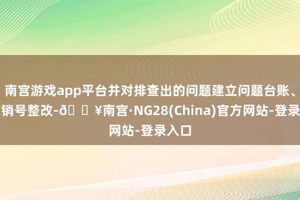 南宫游戏app平台并对排查出的问题建立问题台账、逐项销号整改-🔥南宫·NG28(China)官方网站