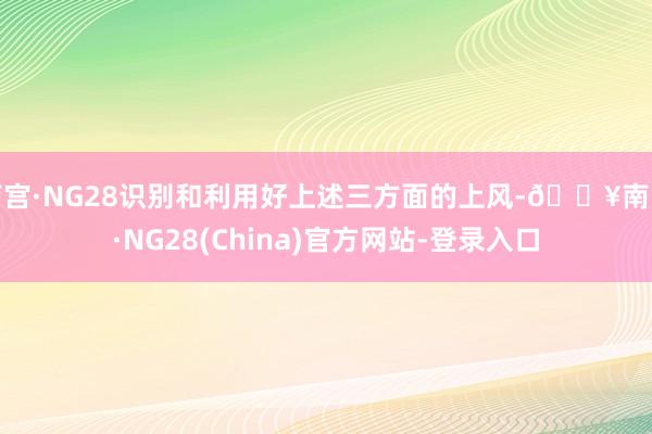 南宫·NG28识别和利用好上述三方面的上风-🔥南宫·NG28(China)官方网站-登录入口