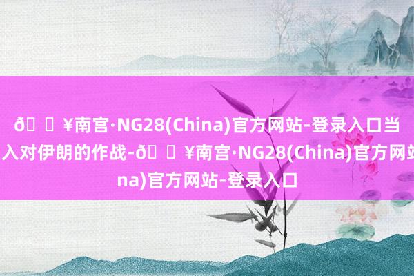 🔥南宫·NG28(China)官方网站-登录入口当今也不会加入对伊朗的作战-🔥南宫·NG28(Chi