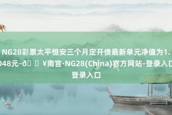 NG28彩票太平恒安三个月定开债最新单元净值为1.048元-🔥南宫·NG28(China)官方网站-