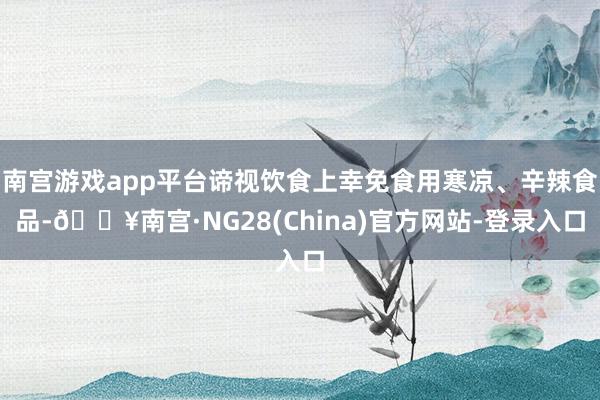 南宫游戏app平台谛视饮食上幸免食用寒凉、辛辣食品-🔥南宫·NG28(China)官方网站-登录入口