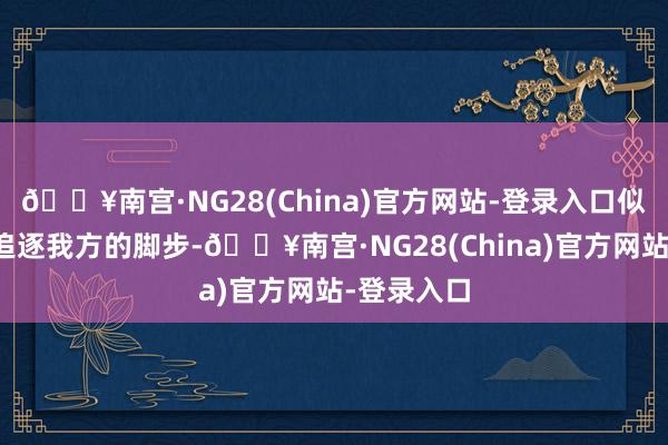 🔥南宫·NG28(China)官方网站-登录入口似乎在勤勉追逐我方的脚步-🔥南宫·NG28(Chin