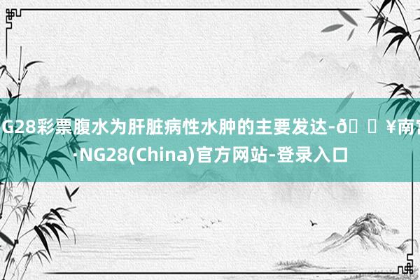 NG28彩票腹水为肝脏病性水肿的主要发达-🔥南宫·NG28(China)官方网站-登录入口