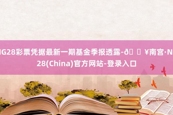 NG28彩票凭据最新一期基金季报透露-🔥南宫·NG28(China)官方网站-登录入口