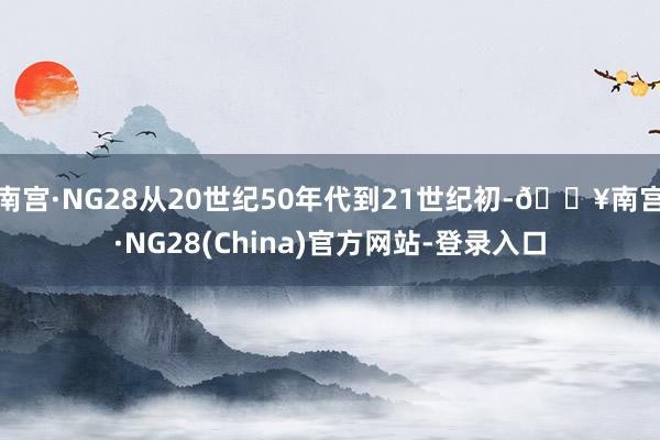 南宫·NG28从20世纪50年代到21世纪初-🔥南宫·NG28(China)官方网站-登录入口