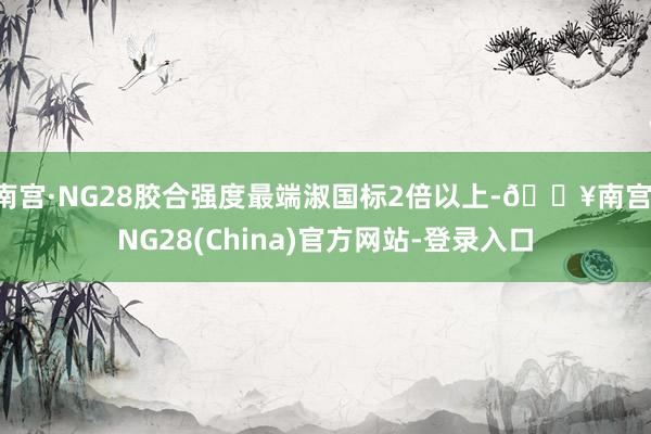 南宫·NG28胶合强度最端淑国标2倍以上-🔥南宫·NG28(China)官方网站-登录入口