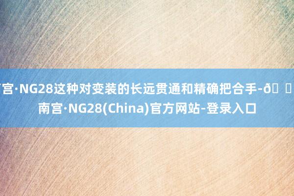 南宫·NG28这种对变装的长远贯通和精确把合手-🔥南宫·NG28(China)官方网站-登录入口