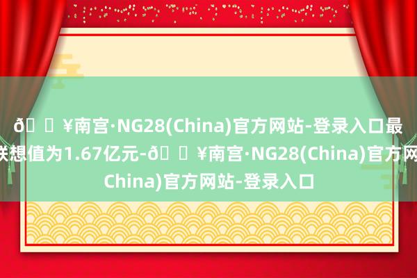 🔥南宫·NG28(China)官方网站-登录入口最新钞票净值联想值为1.67亿元-🔥南宫·NG28(China)官方网站-登录入口