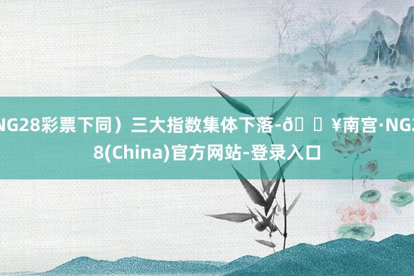 NG28彩票下同)三大指数集体下落-🔥南宫·NG28(China)官方网站-登录入口