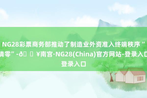 NG28彩票商务部推动了制造业外资准入终端秩序“清零”-🔥南宫·NG28(China)官方网站-登录入口