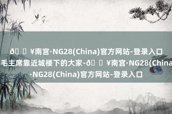 🔥南宫·NG28(China)官方网站-登录入口像片中咱们不错看到毛主席靠近城楼下的大家-🔥南宫·NG28(China)官方网站-登录入口