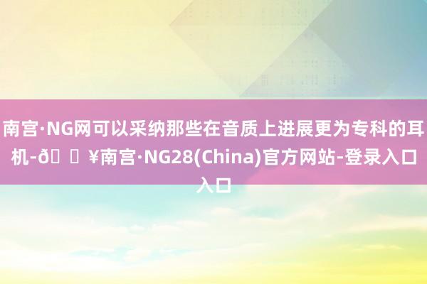 南宫·NG网可以采纳那些在音质上进展更为专科的耳机-🔥南宫·NG28(China)官方网站-登录入口