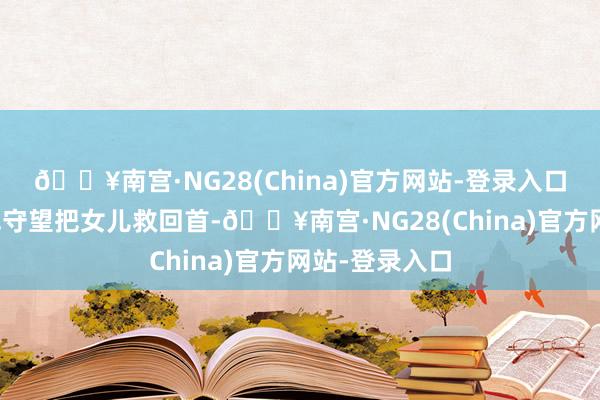 🔥南宫·NG28(China)官方网站-登录入口才可能有一线守望把女儿救回首-🔥南宫·NG28(Ch