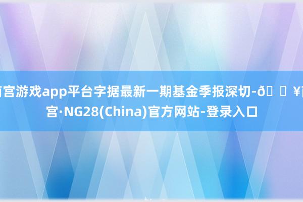 南宫游戏app平台字据最新一期基金季报深切-🔥南宫·NG28(China)官方网站-登录入口
