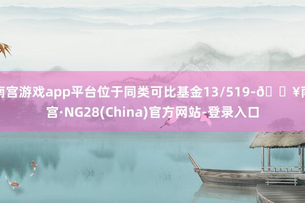 南宫游戏app平台位于同类可比基金13/519-🔥南宫·NG28(China)官方网站-登录入口