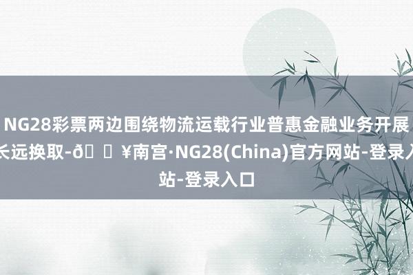 NG28彩票两边围绕物流运载行业普惠金融业务开展了长远换取-🔥南宫·NG28(China)官方网站-登录入口
