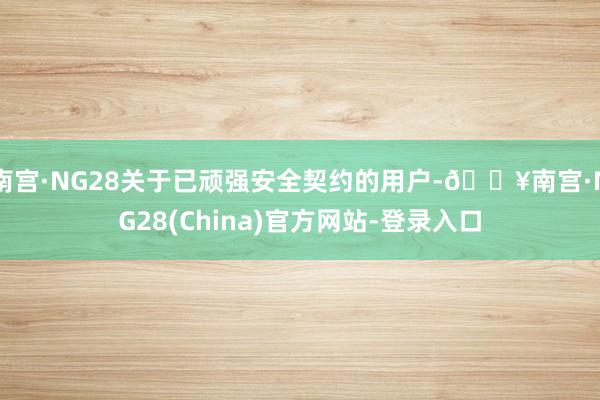 南宫·NG28关于已顽强安全契约的用户-🔥南宫·NG28(China)官方网站-登录入口