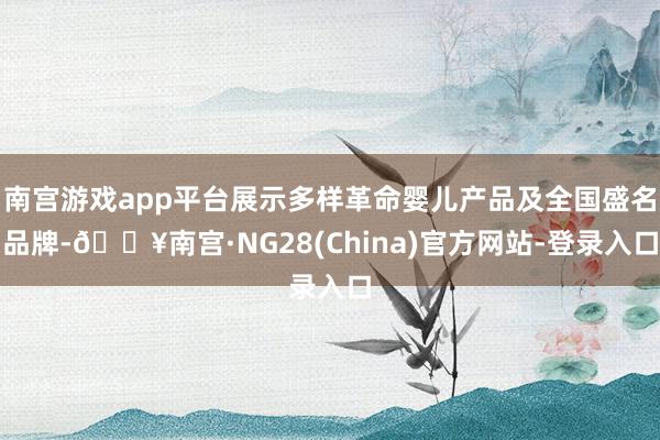 南宫游戏app平台展示多样革命婴儿产品及全国盛名品牌-🔥南宫·NG28(China)官方网站-登录入口