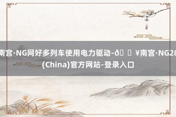 南宫·NG网好多列车使用电力驱动-🔥南宫·NG28(China)官方网站-登录入口