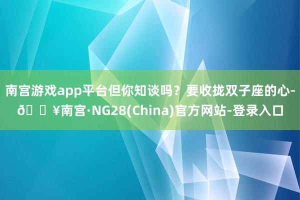 南宫游戏app平台但你知谈吗?要收拢双子座的心-🔥南宫·NG28(China)官方网站-登录入口