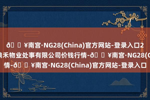 🔥南宫·NG28(China)官方网站-登录入口2025年2月26日师宗县鼎禾物业处事有限公司价钱行情-🔥南宫·NG28(China)官方网站-登录入口
