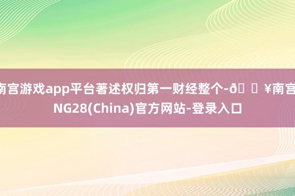 南宫游戏app平台著述权归第一财经整个-🔥南宫·NG28(China)官方网站-登录入口