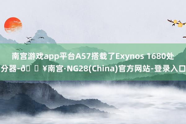 南宫游戏app平台A57搭载了Exynos 1680处分器-🔥南宫·NG28(China)官方网站-登录入口