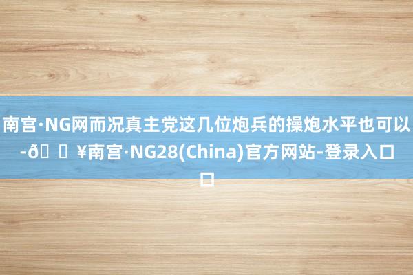 南宫·NG网而况真主党这几位炮兵的操炮水平也可以-🔥南宫·NG28(China)官方网站-登录入口