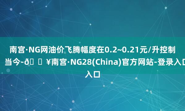 南宫·NG网油价飞腾幅度在0.2~0.21元/升控制！当今-🔥南宫·NG28(China)官方网站-登录入口