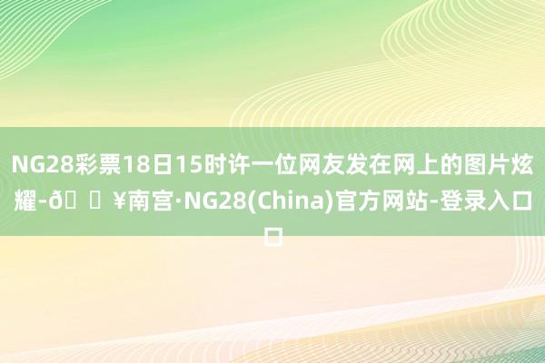 NG28彩票18日15时许一位网友发在网上的图片炫耀-🔥南宫·NG28(China)官方网站-登录入口