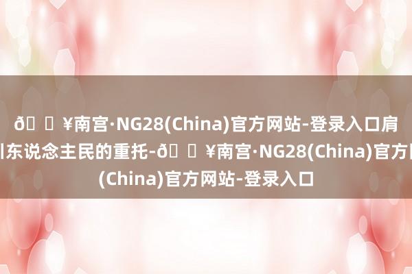 🔥南宫·NG28(China)官方网站-登录入口肩负9100万四川东说念主民的重托-🔥南宫·NG28(China)官方网站-登录入口
