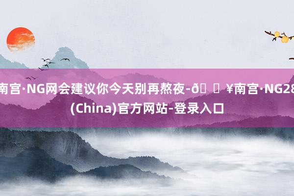 南宫·NG网会建议你今天别再熬夜-🔥南宫·NG28(China)官方网站-登录入口