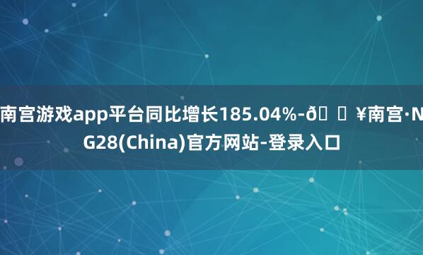 南宫游戏app平台同比增长185.04%-🔥南宫·NG28(China)官方网站-登录入口