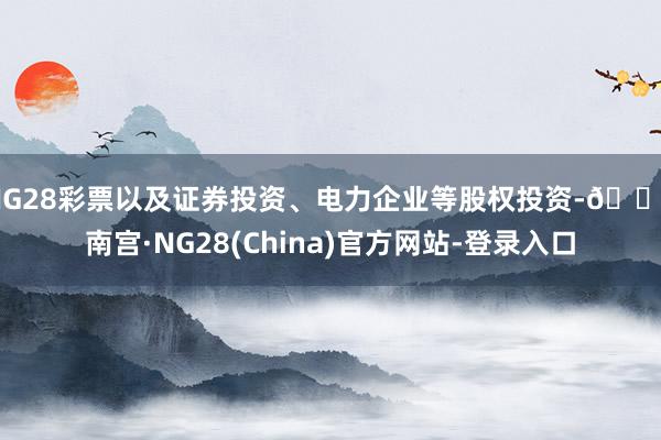 NG28彩票以及证券投资、电力企业等股权投资-🔥南宫·NG28(China)官方网站-登录入口