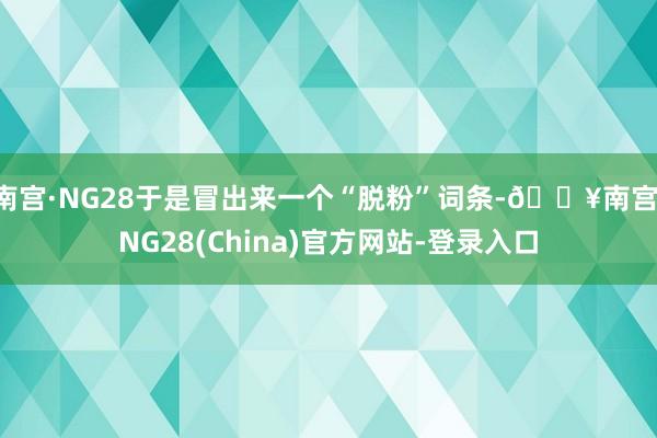 南宫·NG28于是冒出来一个“脱粉”词条-🔥南宫·NG28(China)官方网站-登录入口