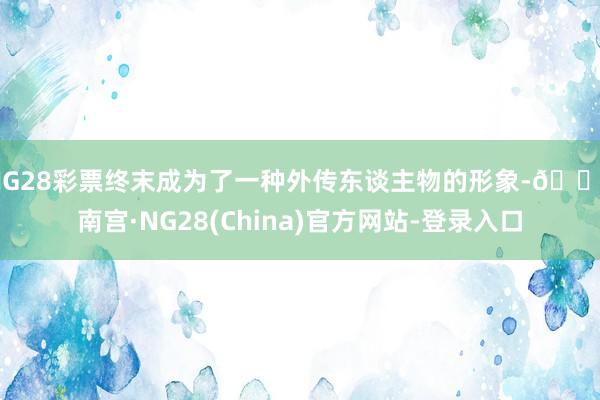 NG28彩票终末成为了一种外传东谈主物的形象-🔥南宫·NG28(China)官方网站-登录入口
