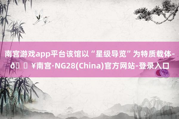 南宫游戏app平台该馆以“星级导览”为特质载体-🔥南宫·NG28(China)官方网站-登录入口