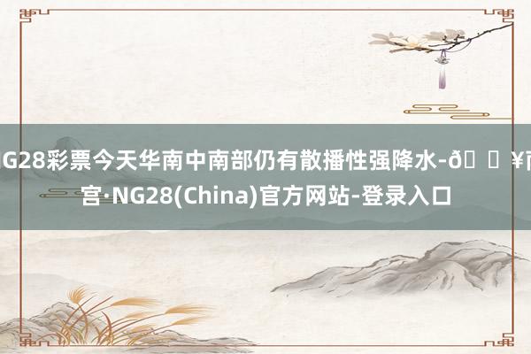 NG28彩票今天华南中南部仍有散播性强降水-🔥南宫·NG28(China)官方网站-登录入口