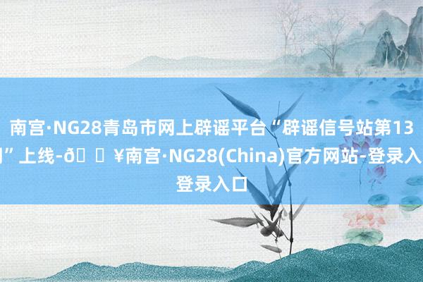 南宫·NG28青岛市网上辟谣平台“辟谣信号站第13期”上线-🔥南宫·NG28(China)官方网站-登录入口