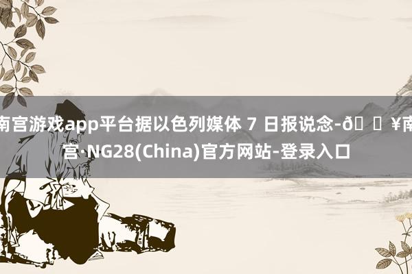 南宫游戏app平台据以色列媒体 7 日报说念-🔥南宫·NG28(China)官方网站-登录入口