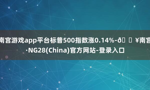 南宫游戏app平台标普500指数涨0.14%-🔥南宫·NG28(China)官方网站-登录入口