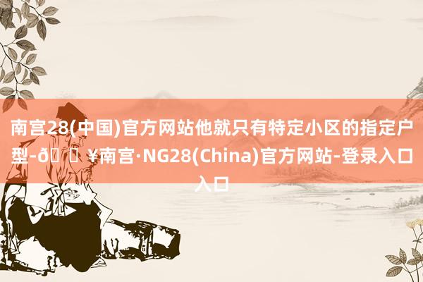 南宫28(中国)官方网站他就只有特定小区的指定户型-🔥南宫·NG28(China)官方网站-登录入口