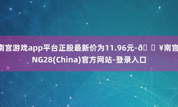 南宫游戏app平台正股最新价为11.96元-🔥南宫·NG28(China)官方网站-登录入口