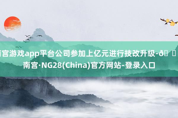 南宫游戏app平台公司参加上亿元进行技改升级-🔥南宫·NG28(China)官方网站-登录入口