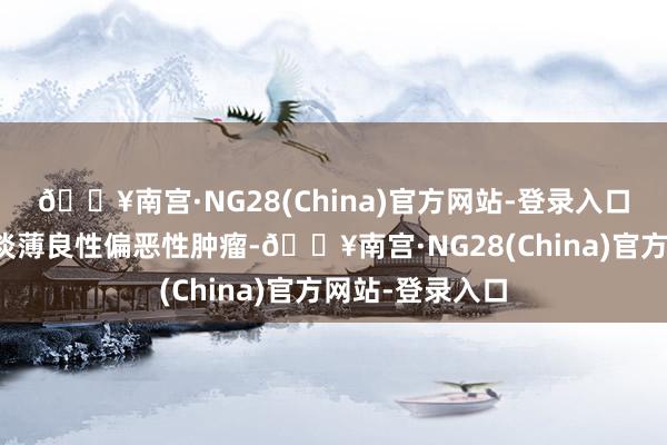 🔥南宫·NG28(China)官方网站-登录入口这是一种胰腺淡薄良性偏恶性肿瘤-🔥南宫·NG28(China)官方网站-登录入口