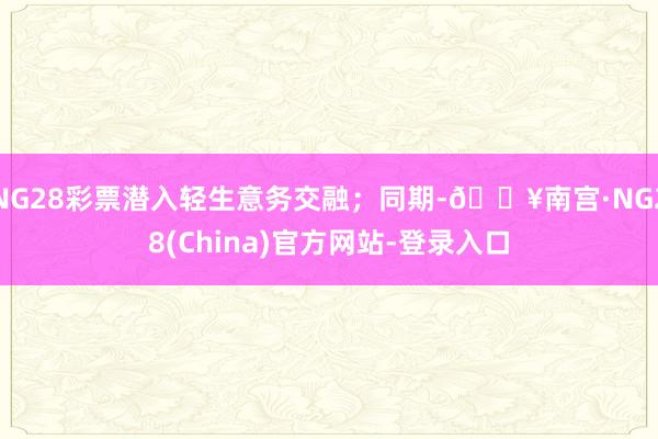NG28彩票潜入轻生意务交融；同期-🔥南宫·NG28(China)官方网站-登录入口