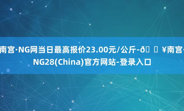 南宫·NG网当日最高报价23.00元/公斤-🔥南宫·NG28(China)官方网站-登录入口