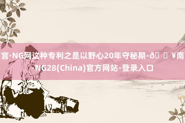 南宫·NG网这种专利之是以野心20年守秘期-🔥南宫·NG28(China)官方网站-登录入口