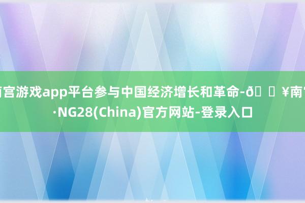 南宫游戏app平台参与中国经济增长和革命-🔥南宫·NG28(China)官方网站-登录入口